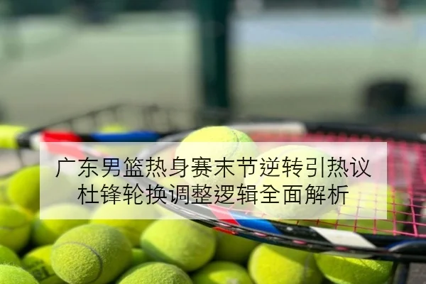 广东男篮热身赛末节逆转引热议 杜锋轮换调整逻辑全面解析